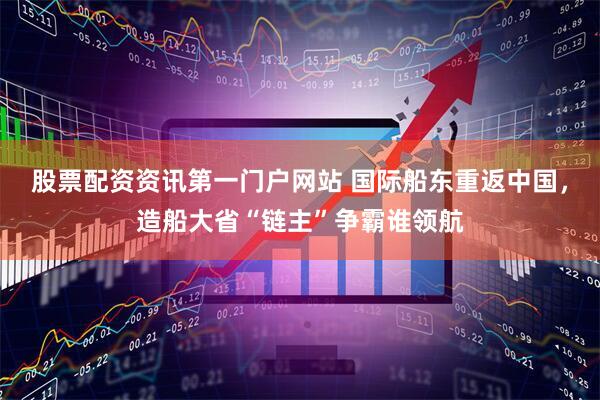 股票配资资讯第一门户网站 国际船东重返中国，造船大省“链主”争霸谁领航