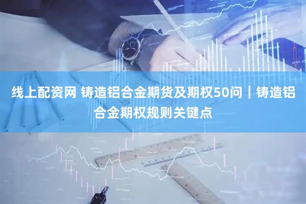 线上配资网 铸造铝合金期货及期权50问｜铸造铝合金期权规则关键点