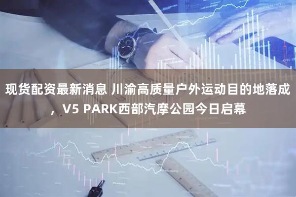 现货配资最新消息 川渝高质量户外运动目的地落成，V5 PARK西部汽摩公园今日启幕