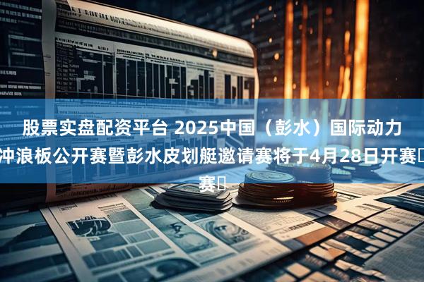 股票实盘配资平台 2025中国（彭水）国际动力冲浪板公开赛暨彭水皮划艇邀请赛将于4月28日开赛​