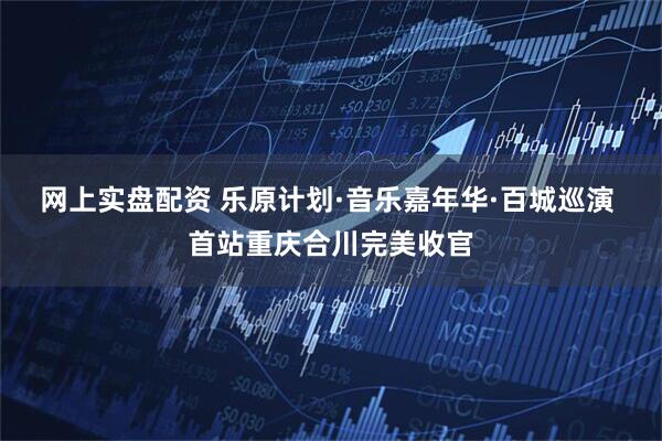 网上实盘配资 乐原计划·音乐嘉年华·百城巡演 首站重庆合川完美收官